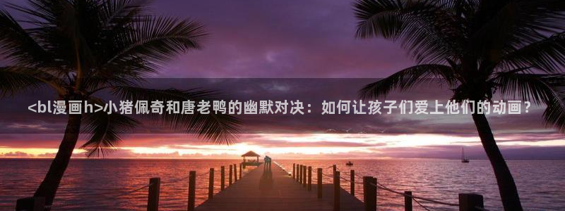 香蕉漫画小说下拉式：<bl漫画h>小猪佩奇和唐老鸭的幽默对决：如何让孩子们爱上他们的动画？